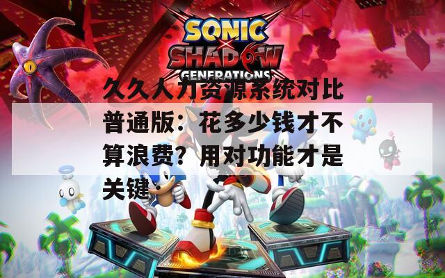 久久人力资源系统对比普通版：花多少钱才不算浪费？用对功能才是关键