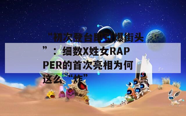 “初次登台即引爆街头”：细数X姓女RAPPER的首次亮相为何这么“炸”