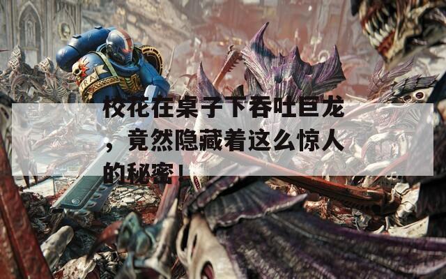 校花在桌子下吞吐巨龙，竟然隐藏着这么惊人的秘密！