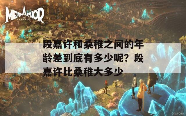 段嘉许和桑稚之间的年龄差到底有多少呢？段嘉许比桑稚大多少