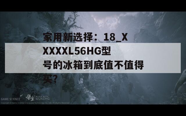 家用新选择：18_XXXXXL56HG型号的冰箱到底值不值得买？