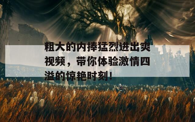 粗大的内捧猛烈进出爽视频，带你体验激情四溢的惊艳时刻！