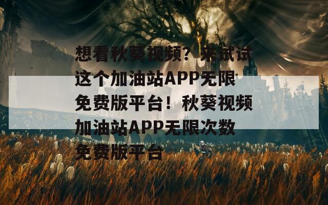 想看秋葵视频？来试试这个加油站APP无限免费版平台！秋葵视频加油站APP无限次数免费版平台