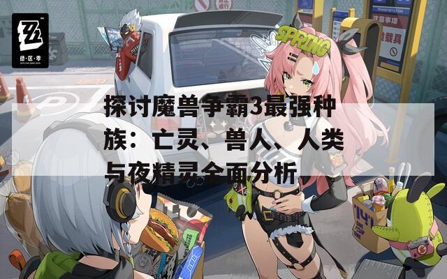 探讨魔兽争霸3最强种族：亡灵、兽人、人类与夜精灵全面分析