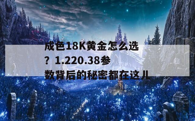 成色18K黄金怎么选？1.220.38参数背后的秘密都在这儿