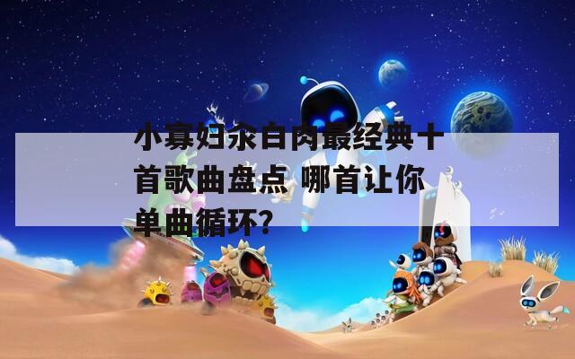 小寡妇汆白肉最经典十首歌曲盘点 哪首让你单曲循环？