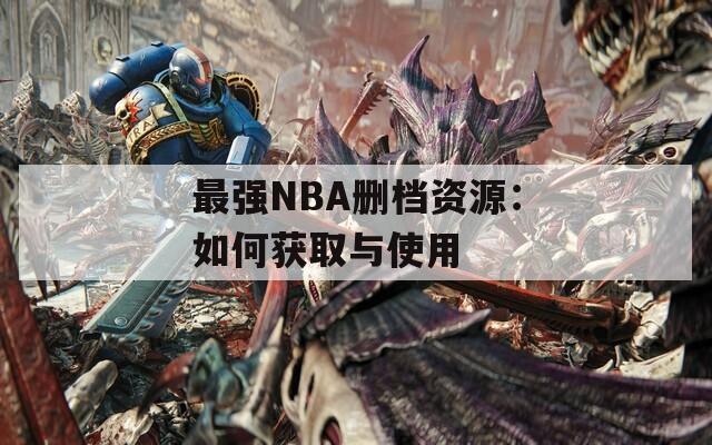 最强NBA删档资源：如何获取与使用