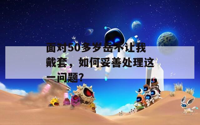 面对50多岁岳不让我戴套，如何妥善处理这一问题？