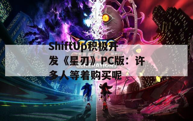 ShiftUp积极开发《星刃》PC版：许多人等着购买呢