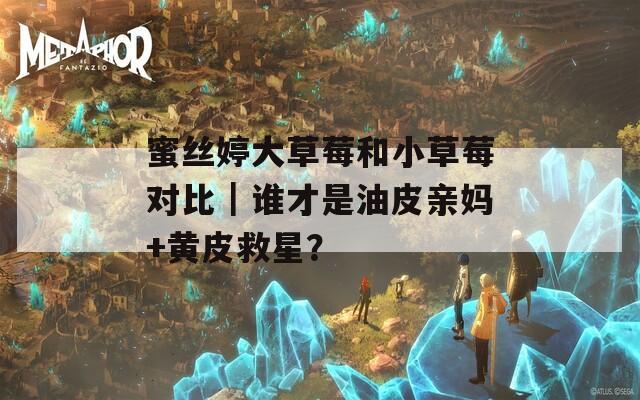 蜜丝婷大草莓和小草莓对比｜谁才是油皮亲妈+黄皮救星？