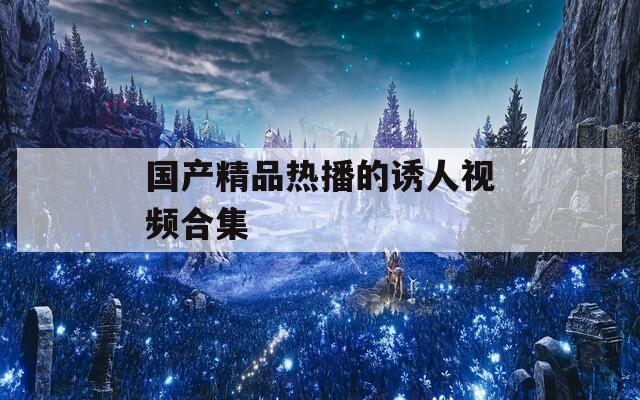国产精品热播的诱人视频合集