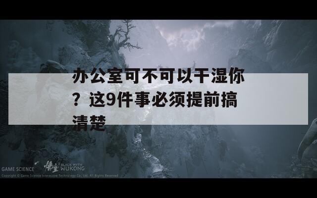 办公室可不可以干湿你？这9件事必须提前搞清楚