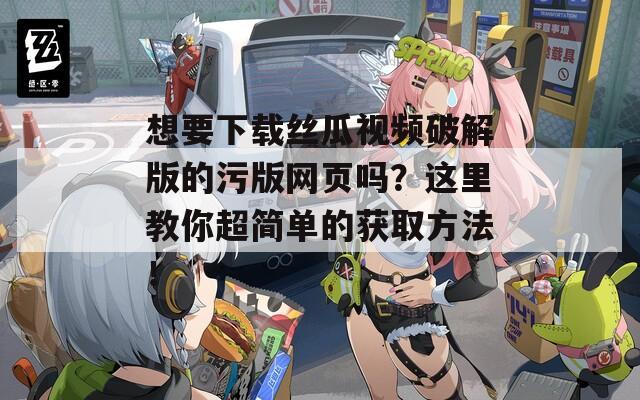 想要下载丝瓜视频破解版的污版网页吗？这里教你超简单的获取方法！