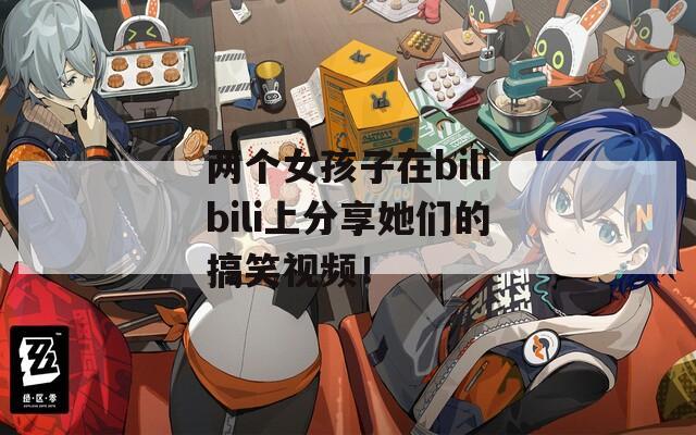 两个女孩子在bilibili上分享她们的搞笑视频！