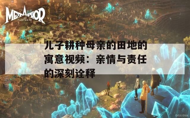 儿子耕种母亲的田地的寓意视频：亲情与责任的深刻诠释