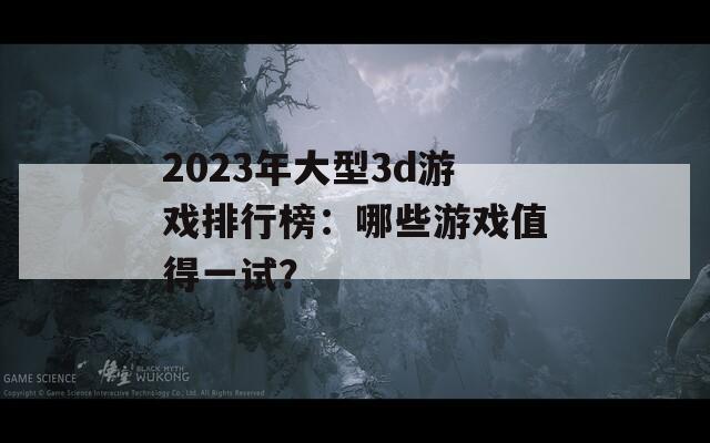 2023年大型3d游戏排行榜：哪些游戏值得一试？