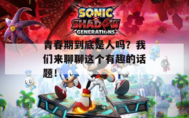 青春期到底是人吗？我们来聊聊这个有趣的话题！