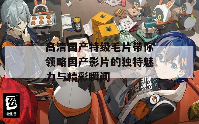 高清国产特级毛片带你领略国产影片的独特魅力与精彩瞬间