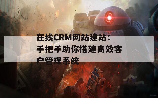 在线CRM网站建站：手把手助你搭建高效客户管理系统