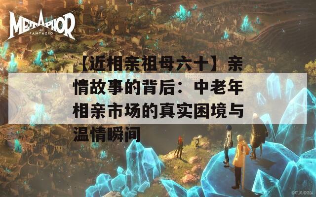 【近相亲祖母六十】亲情故事的背后：中老年相亲市场的真实困境与温情瞬间