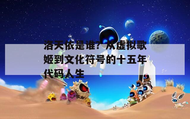 洛天依是谁？从虚拟歌姬到文化符号的十五年代码人生