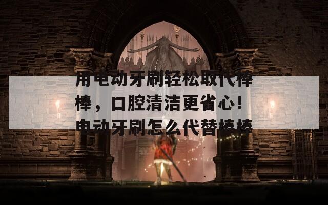 用电动牙刷轻松取代棒棒，口腔清洁更省心！电动牙刷怎么代替棒棒