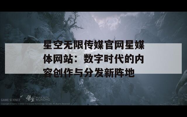 星空无限传媒官网星媒体网站：数字时代的内容创作与分发新阵地