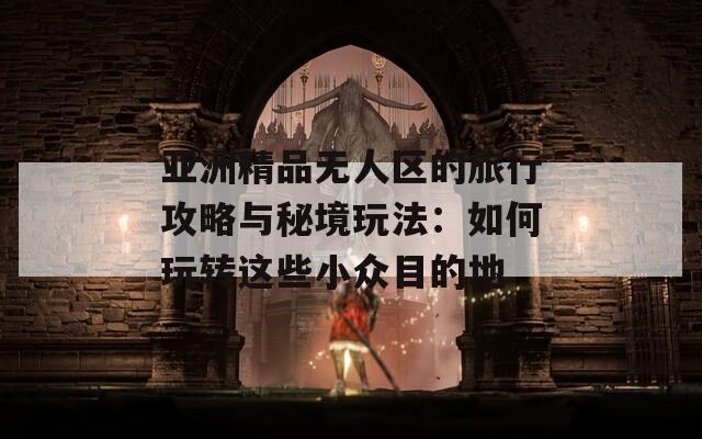 亚洲精品无人区的旅行攻略与秘境玩法：如何玩转这些小众目的地