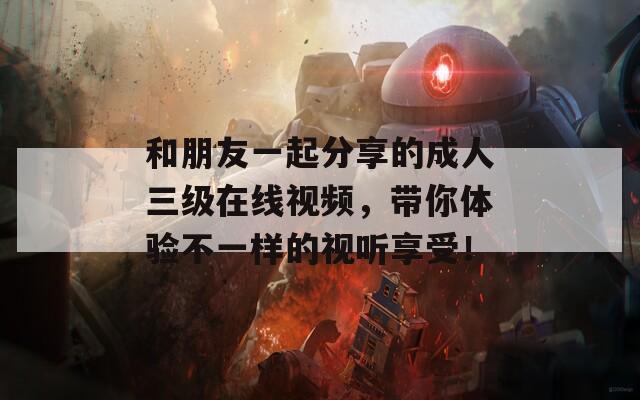 和朋友一起分享的成人三级在线视频，带你体验不一样的视听享受！