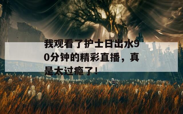 我观看了护士日出水90分钟的精彩直播，真是太过瘾了！