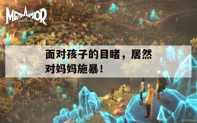 面对孩子的目睹，居然对妈妈施暴！