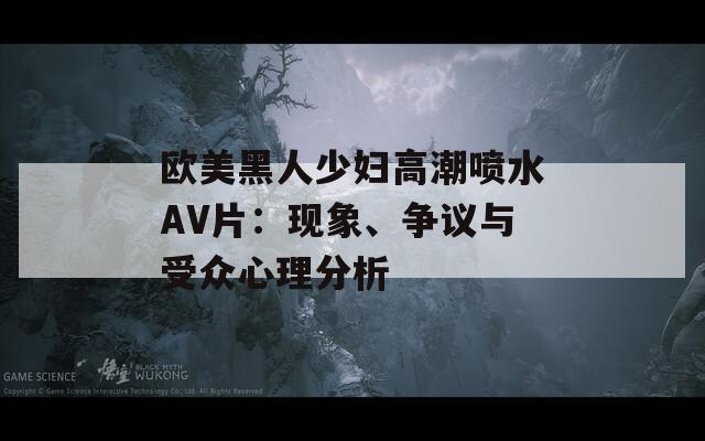 欧美黑人少妇高潮喷水AV片：现象、争议与受众心理分析