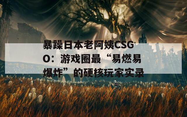 暴躁日本老阿姨CSGO：游戏圈最“易燃易爆炸”的硬核玩家实录
