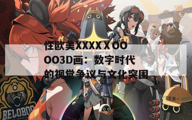 性欧美XXXXⅩOOOO3D画：数字时代的视觉争议与文化突围