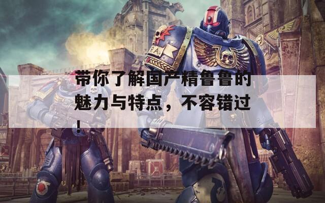 带你了解国产精鲁鲁的魅力与特点，不容错过！