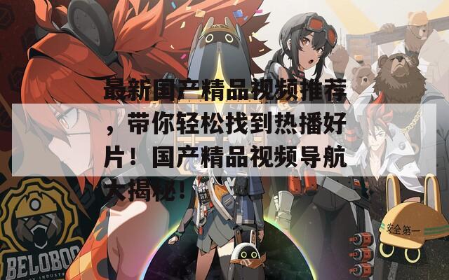 最新国产精品视频推荐，带你轻松找到热播好片！国产精品视频导航大揭秘！