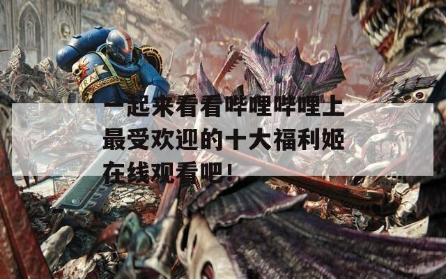 一起来看看哔哩哔哩上最受欢迎的十大福利姬在线观看吧！