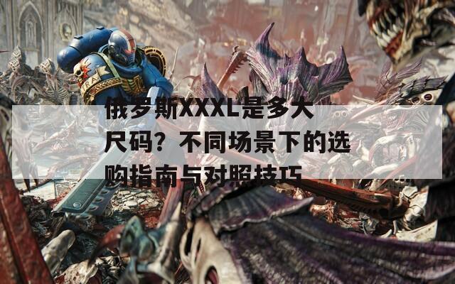 俄罗斯XXXL是多大尺码？不同场景下的选购指南与对照技巧