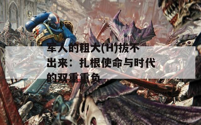 军人的粗大(H)拔不出来：扎根使命与时代的双重重负