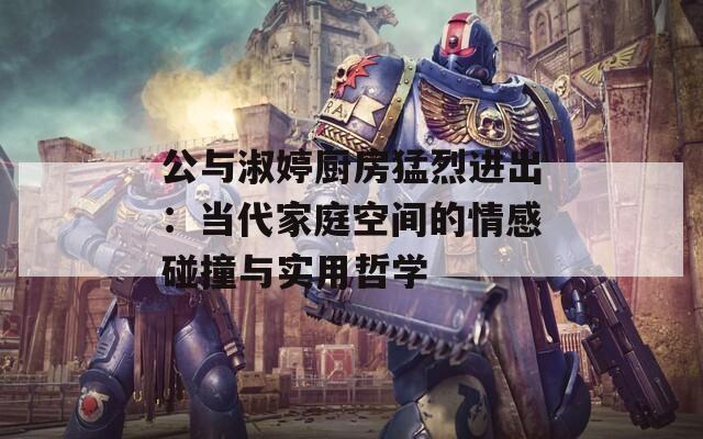 公与淑婷厨房猛烈进出：当代家庭空间的情感碰撞与实用哲学