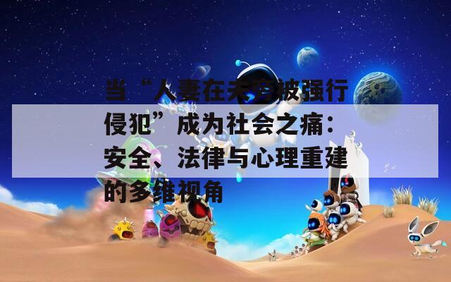 当“人妻在夫旁被强行侵犯”成为社会之痛：安全、法律与心理重建的多维视角