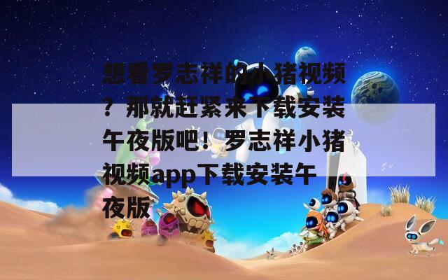想看罗志祥的小猪视频？那就赶紧来下载安装午夜版吧！罗志祥小猪视频app下载安装午夜版