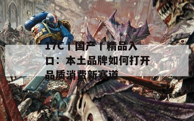 17C丨国产丨精品入口：本土品牌如何打开品质消费新赛道
