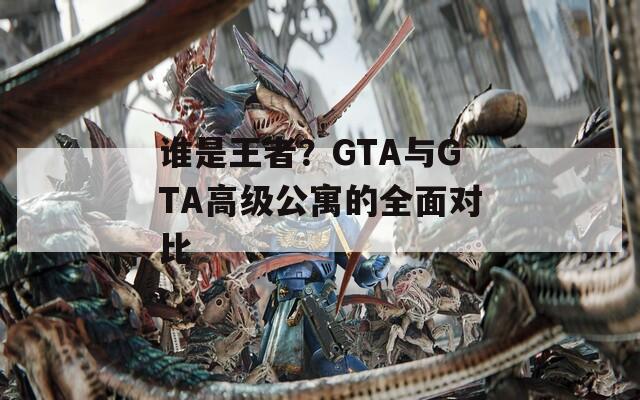 谁是王者？GTA与GTA高级公寓的全面对比