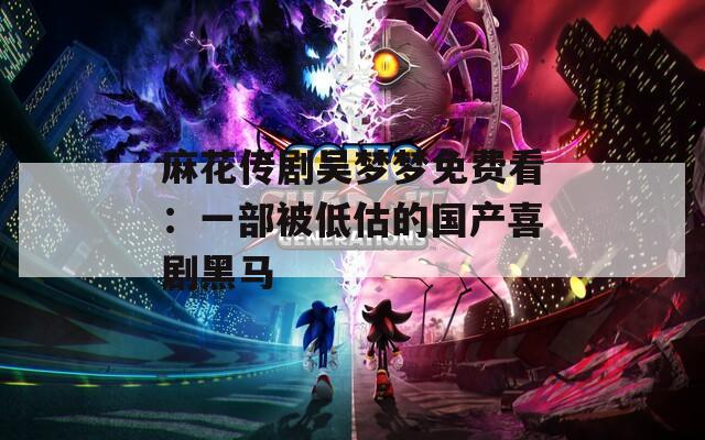 麻花传剧吴梦梦免费看：一部被低估的国产喜剧黑马