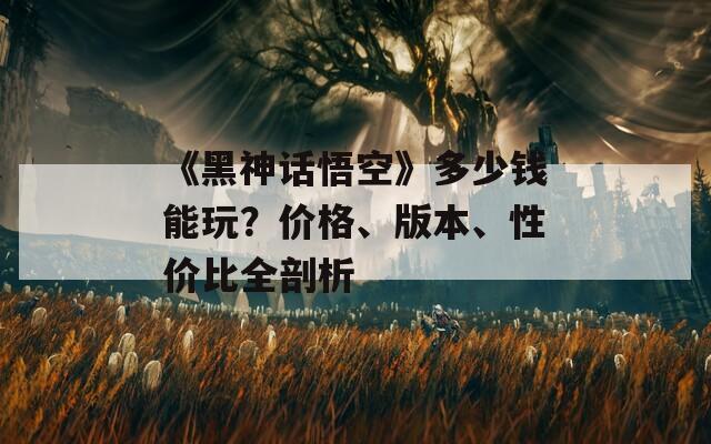 《黑神话悟空》多少钱能玩？价格、版本、性价比全剖析