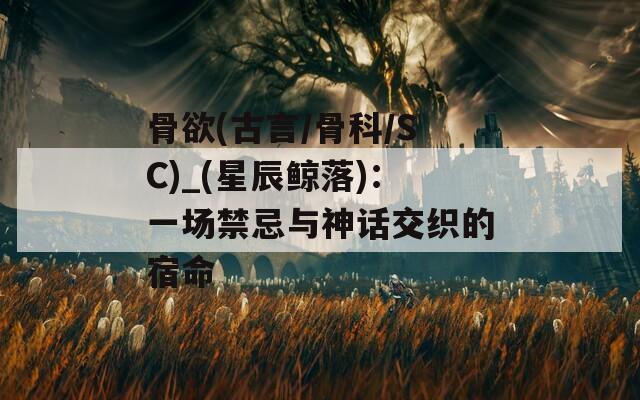 骨欲(古言/骨科/SC)_(星辰鲸落)：一场禁忌与神话交织的宿命