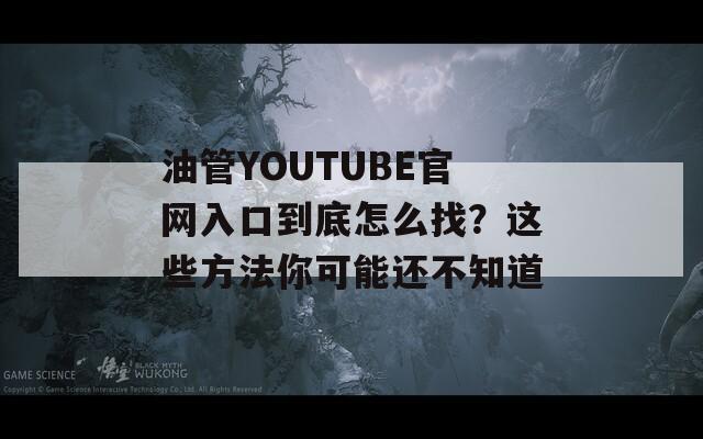 油管YOUTUBE官网入口到底怎么找？这些方法你可能还不知道