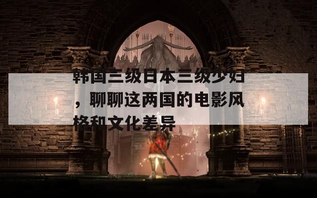 韩国三级日本三级少妇，聊聊这两国的电影风格和文化差异