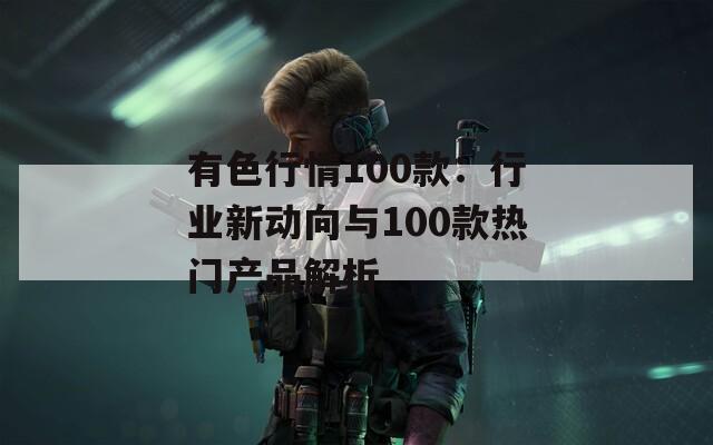 有色行情100款：行业新动向与100款热门产品解析